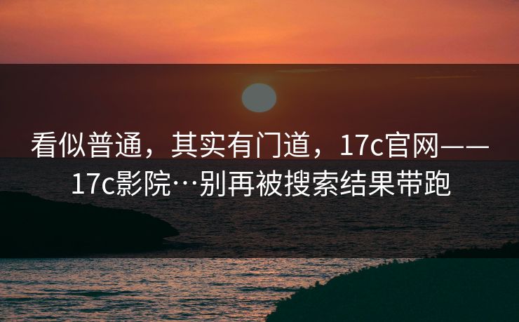 看似普通,其实有门道,17c官网——17c影院…别再被搜索结果带跑 看似普通,其实有门道,17c官网——17c影院…别再被搜索结果带跑