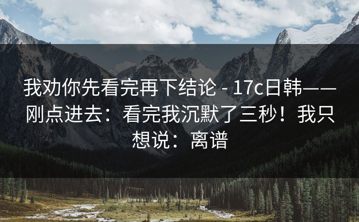 我劝你先看完再下结论 - 17c日韩——刚点进去:看完我沉默了三秒!我只想说:离谱 我劝你先看完再下结论 - 17c日韩——刚点进去:看完我沉默了三秒!我只想说:离谱