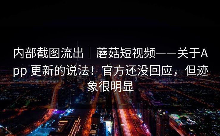 内部截图流出｜蘑菇短视频——关于App 更新的说法！官方还没回应，但迹象很明显