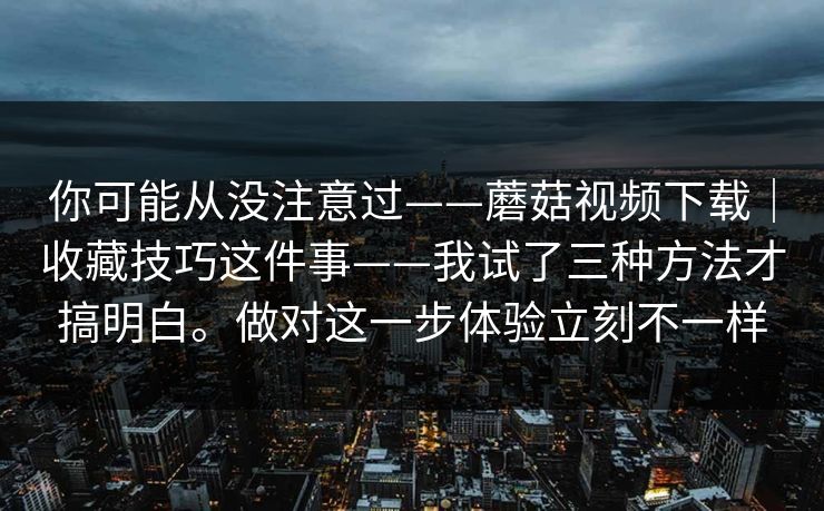 你可能从没注意过——蘑菇视频下载|收藏技巧这件事——我试了三种方法才搞明白。做对这一步体验立刻不一样 你可能从没注意过——蘑菇视频下载|收藏技巧这件事——我试了三种方法才搞明白。做对这一步体验立刻不一样
