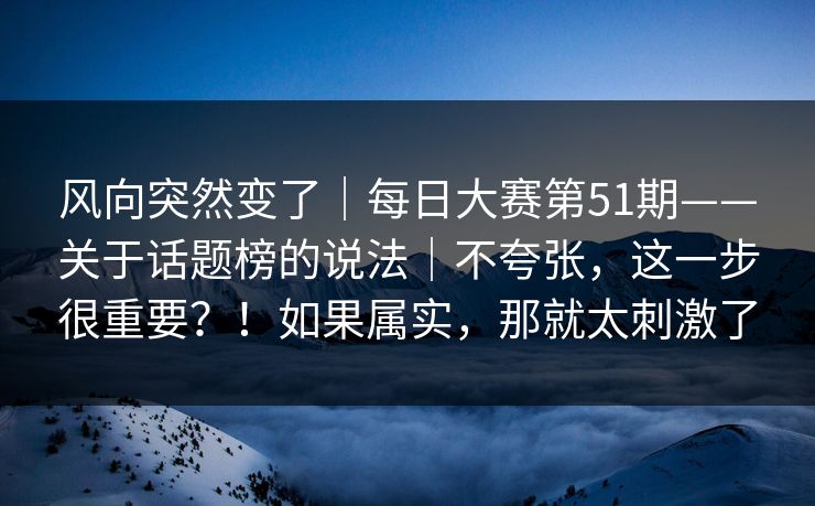 风向突然变了｜每日大赛第51期——关于话题榜的说法｜不夸张，这一步很重要？！如果属实，那就太刺激了