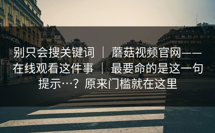 别只会搜关键词 | 蘑菇视频官网——在线观看这件事 | 最要命的是这一句提示…?原来门槛就在这里 别只会搜关键词 | 蘑菇视频官网——在线观看这件事 | 最要命的是这一句提示…?原来门槛就在这里