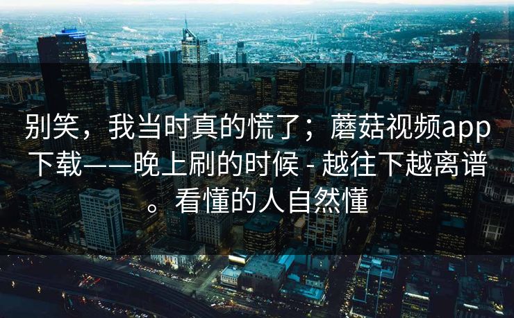 别笑，我当时真的慌了；蘑菇视频app下载——晚上刷的时候 - 越往下越离谱。看懂的人自然懂