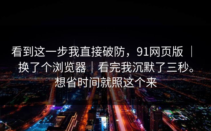 看到这一步我直接破防，91网页版 ｜ 换了个浏览器｜看完我沉默了三秒。想省时间就照这个来