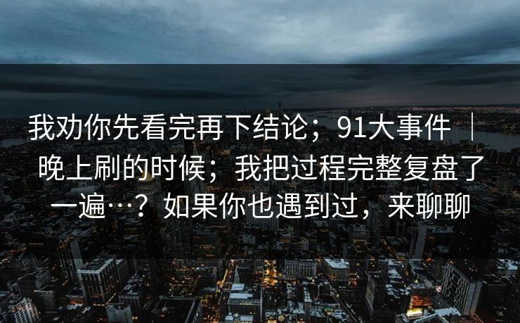 我劝你先看完再下结论;91大事件 | 晚上刷的时候;我把过程完整复盘了一遍…?如果你也遇到过,来聊聊 我劝你先看完再下结论;91大事件 | 晚上刷的时候;我把过程完整复盘了一遍…?如果你也遇到过,来聊聊