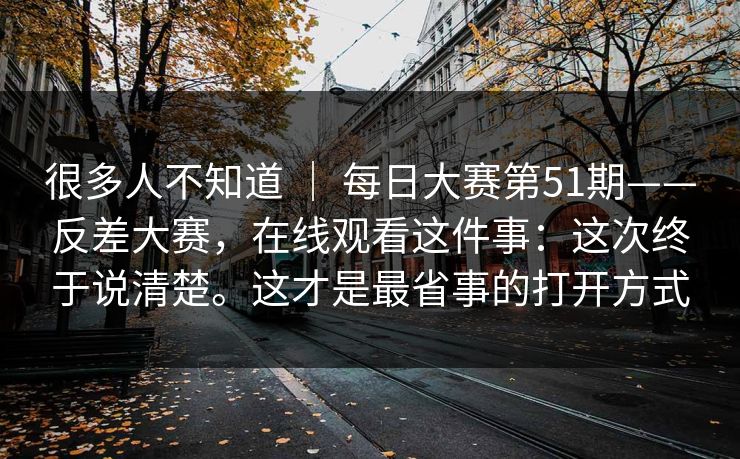 很多人不知道 ｜ 每日大赛第51期——反差大赛，在线观看这件事：这次终于说清楚。这才是最省事的打开方式