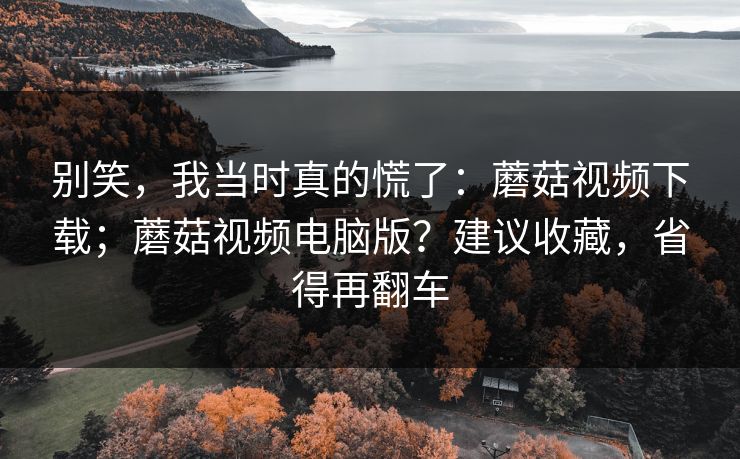 别笑，我当时真的慌了：蘑菇视频下载；蘑菇视频电脑版？建议收藏，省得再翻车