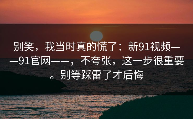 别笑，我当时真的慌了：新91视频——91官网——，不夸张，这一步很重要。别等踩雷了才后悔
