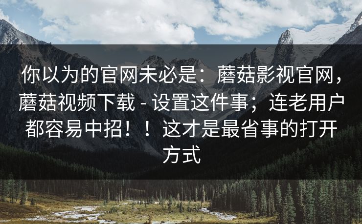 你以为的官网未必是：蘑菇影视官网，蘑菇视频下载 - 设置这件事；连老用户都容易中招！！这才是最省事的打开方式