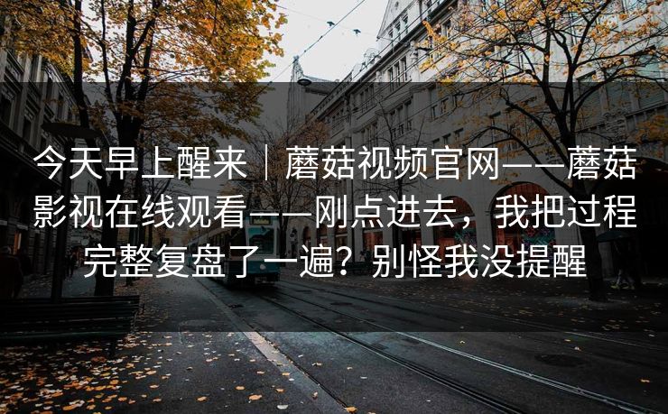 今天早上醒来｜蘑菇视频官网——蘑菇影视在线观看——刚点进去，我把过程完整复盘了一遍？别怪我没提醒