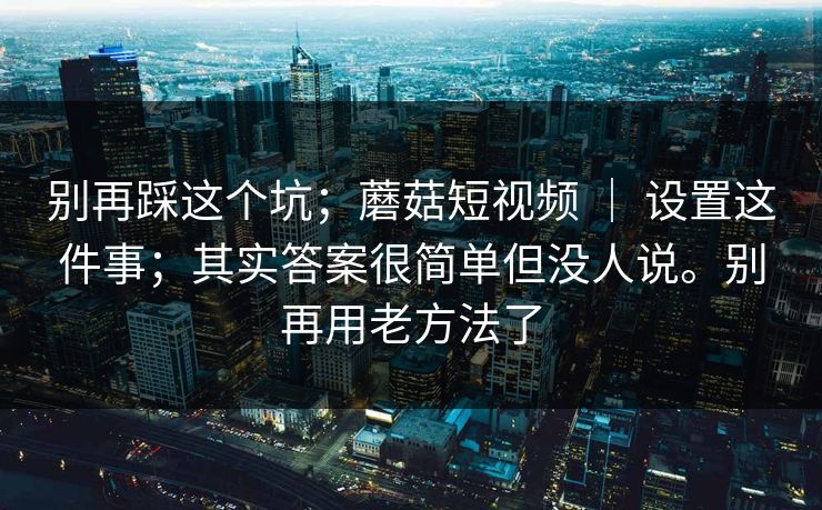 别再踩这个坑;蘑菇短视频 | 设置这件事;其实答案很简单但没人说。别再用老方法了 别再踩这个坑;蘑菇短视频 | 设置这件事;其实答案很简单但没人说。别再用老方法了