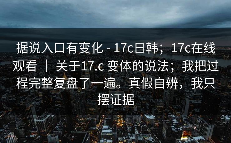 据说入口有变化 - 17c日韩；17c在线观看 ｜ 关于17.c 变体的说法；我把过程完整复盘了一遍。真假自辨，我只摆证据