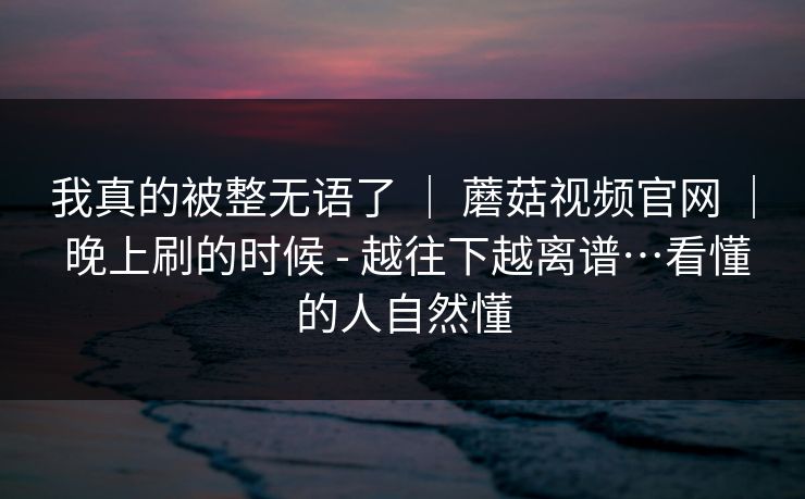 我真的被整无语了 ｜ 蘑菇视频官网 ｜ 晚上刷的时候 - 越往下越离谱…看懂的人自然懂