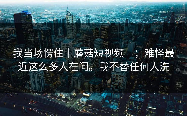 我当场愣住｜蘑菇短视频｜；难怪最近这么多人在问。我不替任何人洗