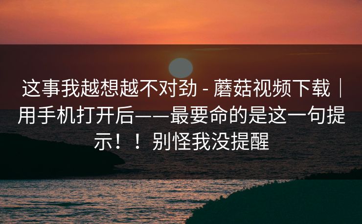这事我越想越不对劲 - 蘑菇视频下载｜用手机打开后——最要命的是这一句提示！！别怪我没提醒