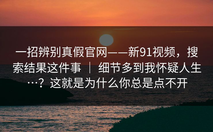 一招辨别真假官网——新91视频，搜索结果这件事 ｜ 细节多到我怀疑人生…？这就是为什么你总是点不开