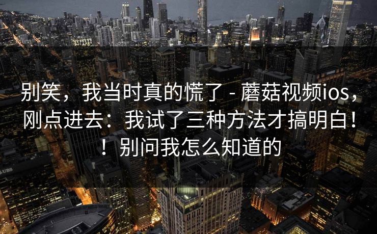 别笑，我当时真的慌了 - 蘑菇视频ios，刚点进去：我试了三种方法才搞明白！！别问我怎么知道的