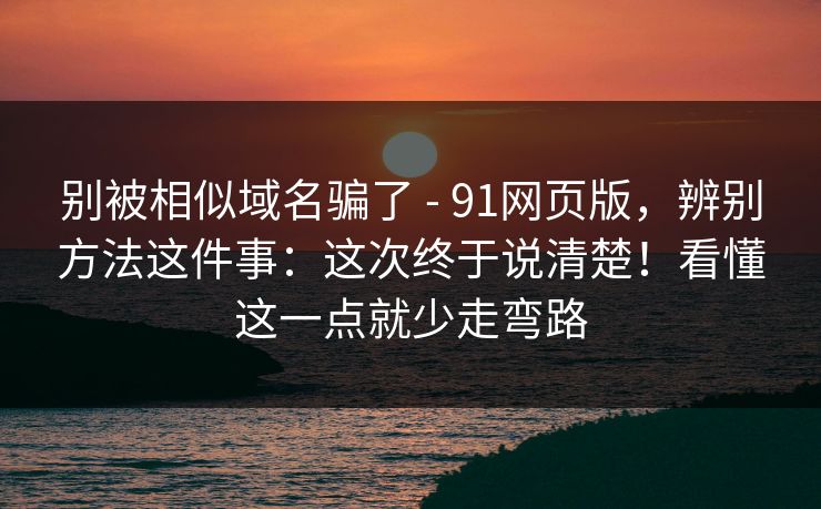 别被相似域名骗了 - 91网页版,辨别方法这件事:这次终于说清楚!看懂这一点就少走弯路 别被相似域名骗了 - 91网页版,辨别方法这件事:这次终于说清楚!看懂这一点就少走弯路